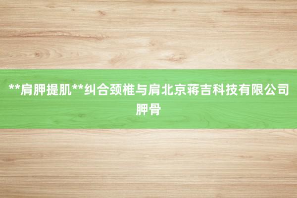 **肩胛提肌**纠合颈椎与肩北京蒋吉科技有限公司胛骨